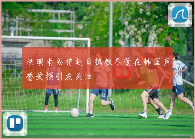 洪明甫或将赴日执教尽管在韩国声誉受损引发关注
