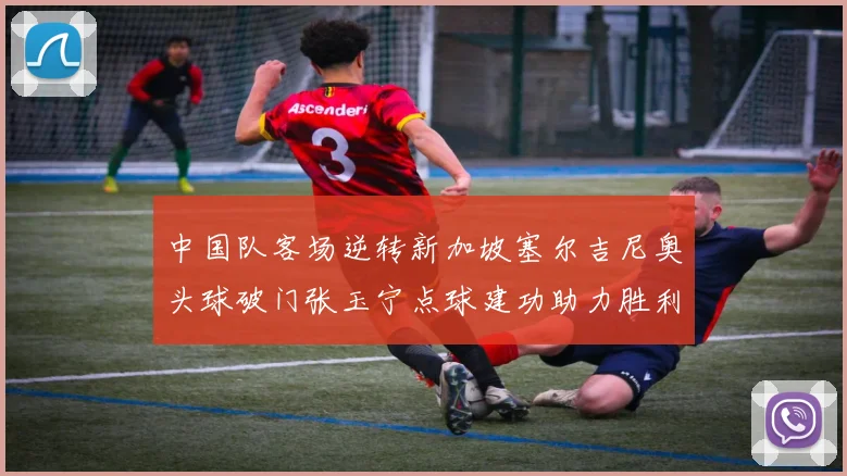 中国队客场逆转新加坡塞尔吉尼奥头球破门张玉宁点球建功助力胜利