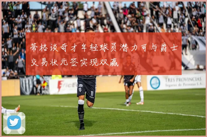 蒂格谈奇才年轻球员潜力可与爵士交易状元签实现双赢