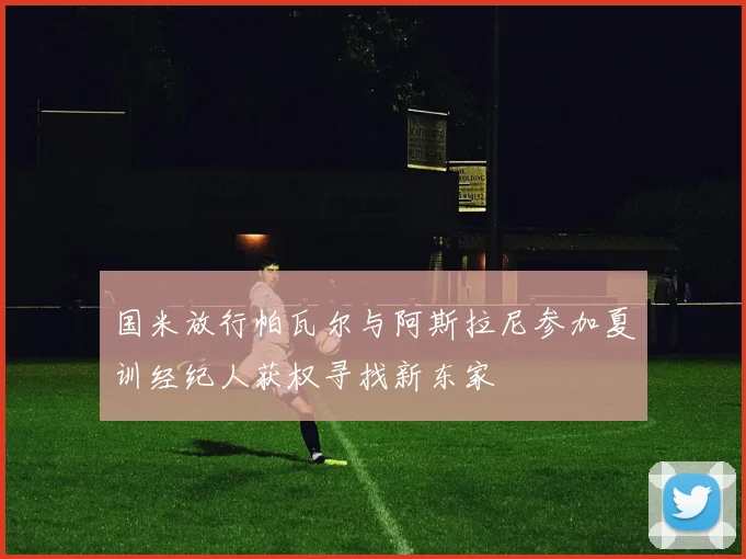 国米放行帕瓦尔与阿斯拉尼参加夏训经纪人获权寻找新东家
