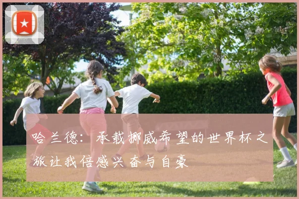 哈兰德：承载挪威希望的世界杯之旅让我倍感兴奋与自豪