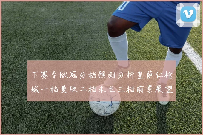 下赛季欧冠分档预测分析皇萨仁枪城一档曼联二档米兰三档前景展望