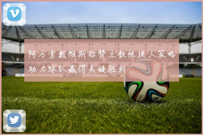 阿方索戴维斯称赞主教练换人策略助力球队赢得关键胜利