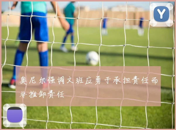 奥尼尔强调文班应勇于承担责任而非推卸责任