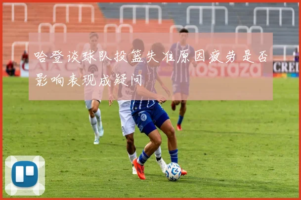 哈登谈球队投篮失准原因疲劳是否影响表现成疑问